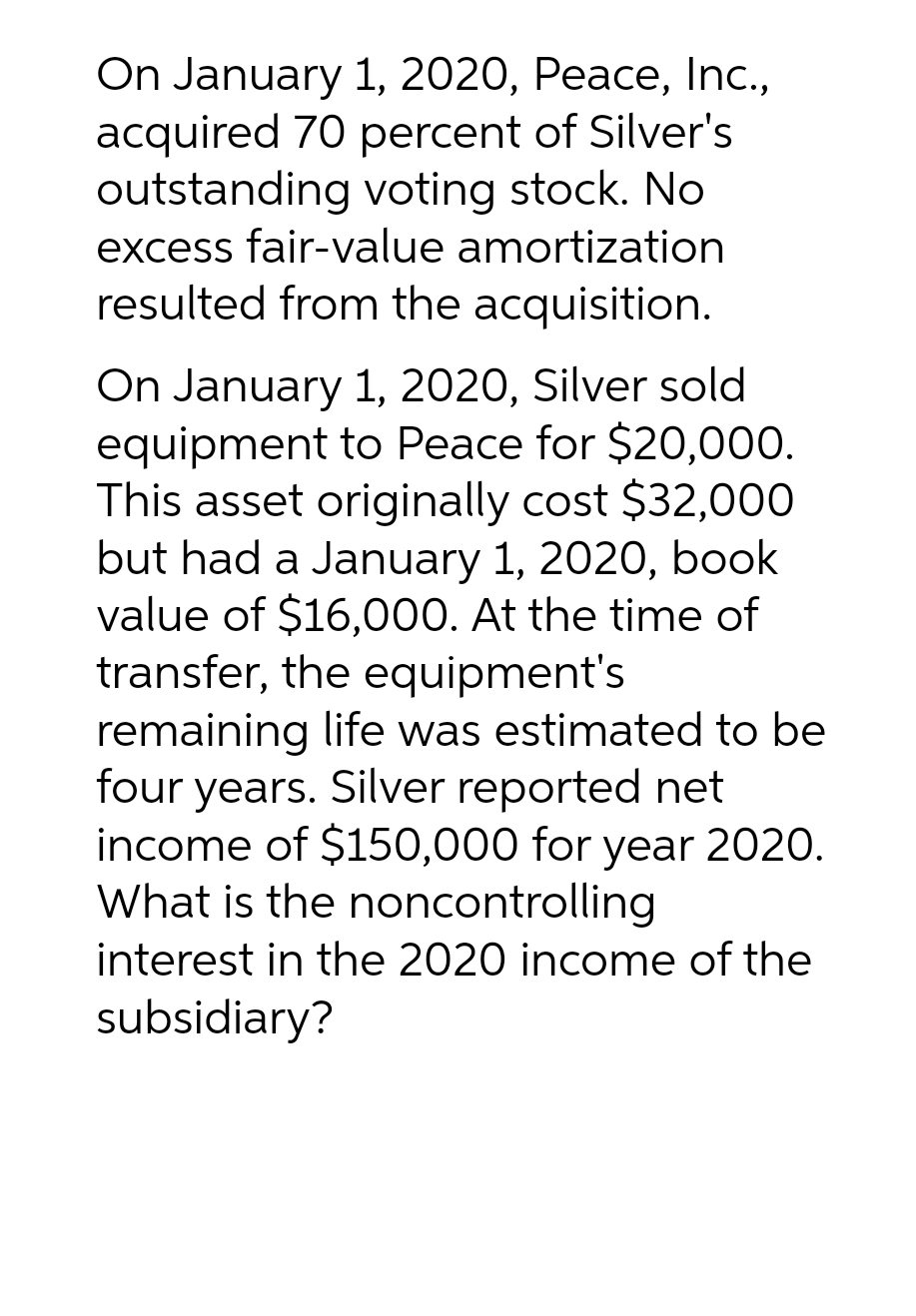 On January 1, 2020, Peace, Inc.,
acquired 70 percent of Silver's
outstanding voting stock. No
excess fair-value amortization
resulted from the acquisition.
On January 1, 2020, Silver sold
equipment to Peace for $20,000.
This asset originally cost $32,000
but had a January 1, 2020, book
value of $16,000. At the time of
transfer, the equipment's
remaining life was estimated to be
four years. Silver reported net
income of $150,000 for year 2020.
What is the noncontrolling
interest in the 2020 income of the
subsidiary?