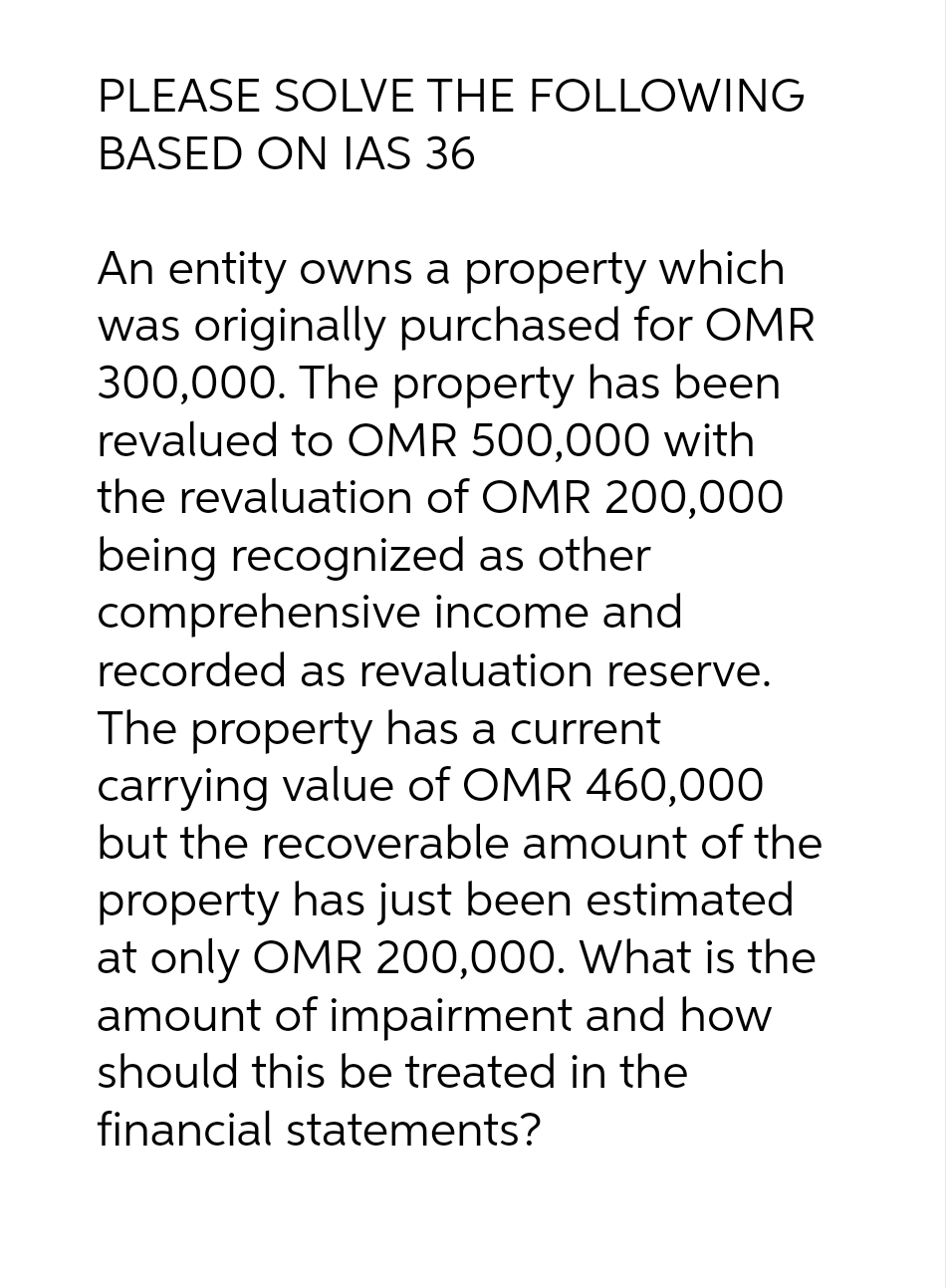 PLEASE SOLVE THE FOLLOWING
BASED ON IAS 36
An entity owns a property which
was originally purchased for OMR
300,000. The property has been
revalued to OMR 500,000 with
the revaluation of OMR 200,000
being recognized as other
comprehensive income and
recorded as revaluation reserve.
The property has a current
carrying value of OMR 460,000
but the recoverable amount of the
property has just been estimated
at only OMR 200,000. What is the
amount of impairment and how
should this be treated in the
financial statements?