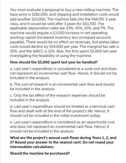 You must evaluate a proposal to buy a new milling machine. The
base price is $182,000, and shipping and installation costs would
add another $15,000. The machine falls into the MACRS 3-year
class, and it would be sold after 3 years for $63,700. The
applicable depreciation rates are 33%, 45%, 15%, and 7%. The
machine would require a $3,500 increase in net operating
working capital (increased inventory less increased accounts
payable). There would be no effect on revenues, but pretax labor
costs would decline by $54,000 per year. The marginal tax rate is
35%, and the WACC is 11%. Also, the firm spent $5,000 last year
investigating the feasibility of using the machine.
How should the $5,000 spent last year be handled?
a. Last year's expenditure is considered as a sunk cost and does
not represent an incremental cash flow. Hence, it should not be
included in the analysis.
b. The cost of research is an incremental cash flow and should
be included in the analysis.
c. Only the tax effect of the research expenses should be
included in the analysis.
d. Last year's expenditure should be treated as a terminal cash
flow and dealt with at the end of the project's life. Hence, it
should not be included in the initial investment outlay.
e. Last year's expenditure is considered as an opportunity cost
and does not represent an incremental cash flow. Hence, it
should not be included in the analysis.
What are the project's annual cash flows during Years 1, 2, and
3? Round your answer to the nearest cent. Do not round your
intermediate calculations.
Should the machine be purchased?