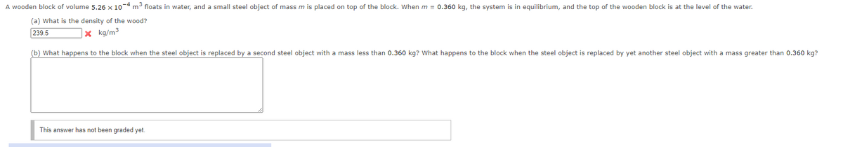 A wooden block of volume 5.26 x 104 m floats in water, and a small steel object of mass m is placed on top of the block. When m = 0.360 kg, the system is in equilibrium, and the top of the wooden block is at the level of the water.
(a) What is the density of the wood?
239.5
|× kg/m³
(b) What happens to the block when the steel object is replaced by a second steel object with a mass less than 0.360 kg? What happens to the block when the steel object is replaced by yet another steel object with a mass greater than 0.360 kg?
This answer has not been graded yet.
