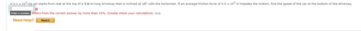 A 2.1 x 10-kg car starts from rest at the top of a 5.8-m-long driveway that is inclined at 15° with the horizontal. If an average friction force of 4.0 x 103N impedes the motion, find the speed of the car at the bottom of the driveway.
Enter a number. differs from the correct answer by more than 10%. Double check your calculations. m/s
Need Help?
Read It
