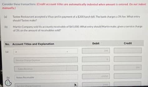 Consider these transactions: (Credit account titles are automatically indented when amount is entered. Do not indent
manually.)
3
(a)
(b)
(a)
Tastee Restaurant accepted a Visa card in payment of a $200 lunch bill. The bank charges a 3% fee. What entry
should Tastee make?
No. Account Titles and Explanation
(b)
Martin Company sold its accounts receivable of $65,000. What entry should Martin make, given a service charge
of 3% on the amount of receivables sold?
Service Charge Expense
Sales Avenue
Notes Receivable
sporite
Debit
194
63050
1950
Credit
200