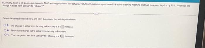 In January, each of 60 people purchased a $800 washing machine. In February, 10% fewer customers purchased the same washing machine that had increased in price by 20%. What was the
change in sales from January to February?
Select the correct choice below and 50 in the answer box within your choice.
OA The change in sales from January to February is a $ increase
OB. There is no change in the sales from January to February
OC. The change in sales from January to February is a $ decrease