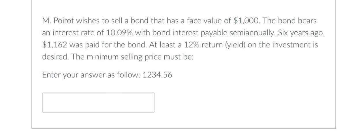 M. Poirot wishes to sell a bond that has a face value of $1,000. The bond bears
an interest rate of 10.09% with bond interest payable semiannually. Six years ago,
$1,162 was paid for the bond. At least a 12% return (yield) on the investment is
desired. The minimum selling price must be:
Enter your answer as follow: 1234.56
