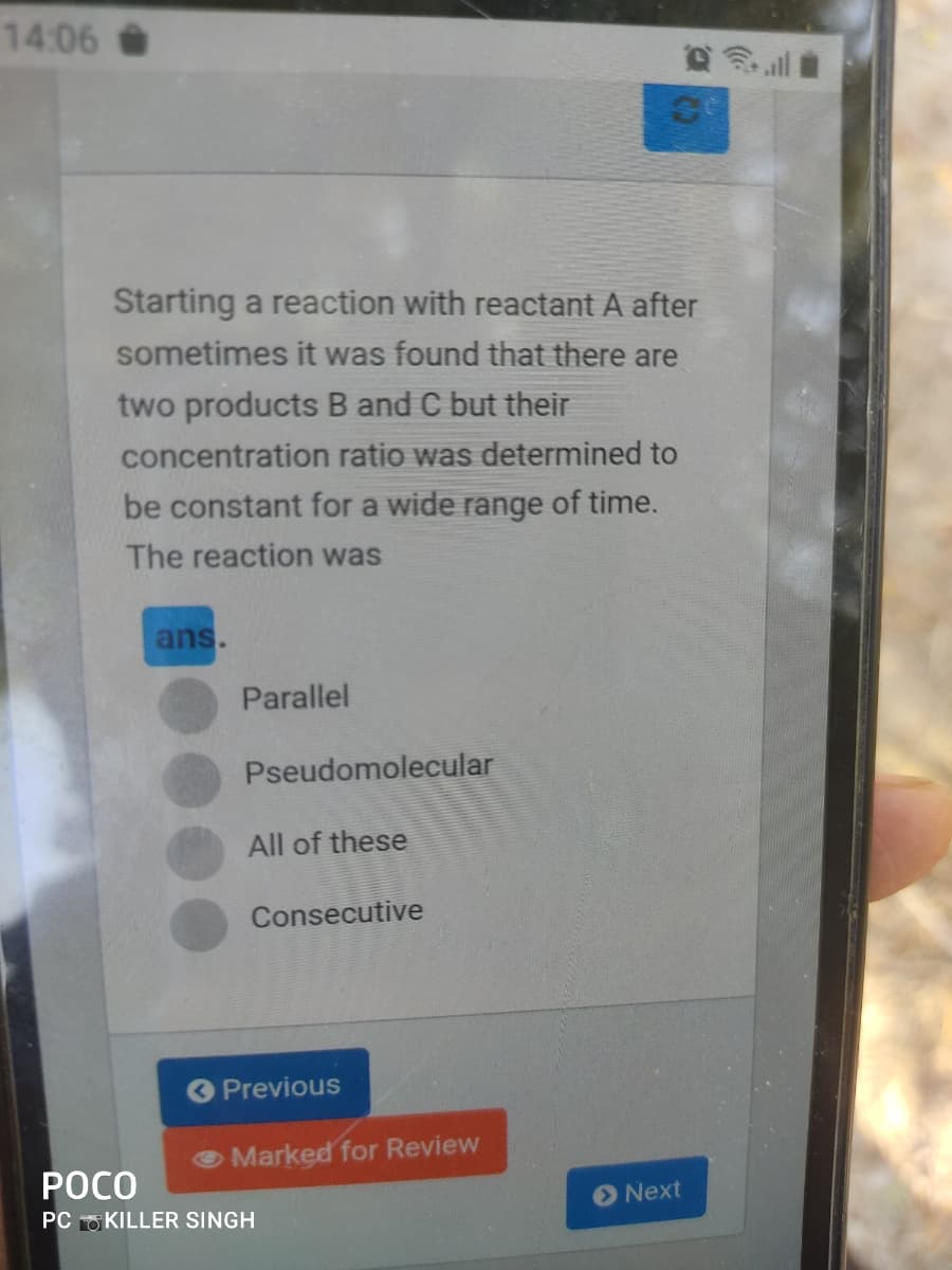 14:06
Starting a reaction with reactant A after
sometimes it was found that there are
two products B and C but their
concentration ratio was determined to
be constant for a wide range of time.
The reaction was
ans.
Parallel
Pseudomolecular
All of these
Consecutive
Previous
Marked for Review
POCO
Next
PC O KILLER SINGH
