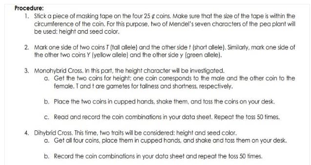 Procedure:
1. Stick a piece of masking tape on the four 25 g coins. Make sure that the size of the tape is within the
circumference of the coin. For this purpose, two of Mendel's seven characters of the pea plant wll
be used: height and seed color.
2. Mark one side of two coins T (tall allele) and the other side t (short allele). Similarly, mark one side of
the other two coins Y (yellow allele) and the other side y (green allele).
3. Monohybrid Cross. In this part, the height character will be investigated.
a. Get the two coins for height: one coin corresponds to the male and the other coin to the
female. T and t are gametes for tallness and shortness, respectively.
b. Place the two coins in cupped hands, shake them, and toss the coins on your desk.
c. Read and record the coin combinations in your data sheet. Repeat the toss 50 times.
4. Dihybrid Cross. This time, two traits willbe considered: height and seed color.
a. Get all four coins, place them in cupped hands, and shake and toss them on your desk.
b. Record the coin combinations in your data sheet and repeat the toss 50 times.
