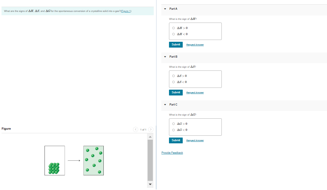 What are the signs of AH, AS, and AG for the spontaneous conversion of a crystalline solid into a gas?(Figure 1)
Figure
1of1 >
▾ Part A
What is the sign of AH2
O AH>0
O AH<0
Submit
▾ Part B
What is the sign of AS?
O AS>0
O AS<0
Submit
▾ Part C
Requect Antwer
What is the sign of AG?
Submit
Request Answer
O AG>0
O AG<0
Provide Feedback
Request Answer
