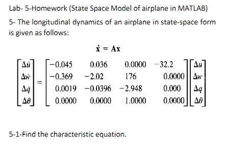 Lab- 5-Homework
(State Space Model of airplane in MATLAB)
5- The longitudinal dynamics of an airplane in state-space form
is given as follows:
Au
Aw
Aq
A0
x = Ax
-0.045
0.036
-0.369 -2.02
0.0000 -32.2
176
0.0019 -0.0396 -2.948
0.0000 0.0000 1.0000
Au
0.0000 Aw
0.000 Aq
0.0000 A0
5-1-Find the characteristic equation.