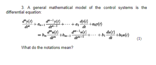 3. A general mathematical model of the control systems is the
differential equation:
dy(t)
di
d-ly(t)
din-1
+an-1'
du(1)
dim
=bm
+...+a₁ -+aoy(t)
+bm-1
dy(1)
dt
-lu(t)
What do the notations mean?
dm-1
·+...
+ bi
du(t) +bou(t)
di
(1)