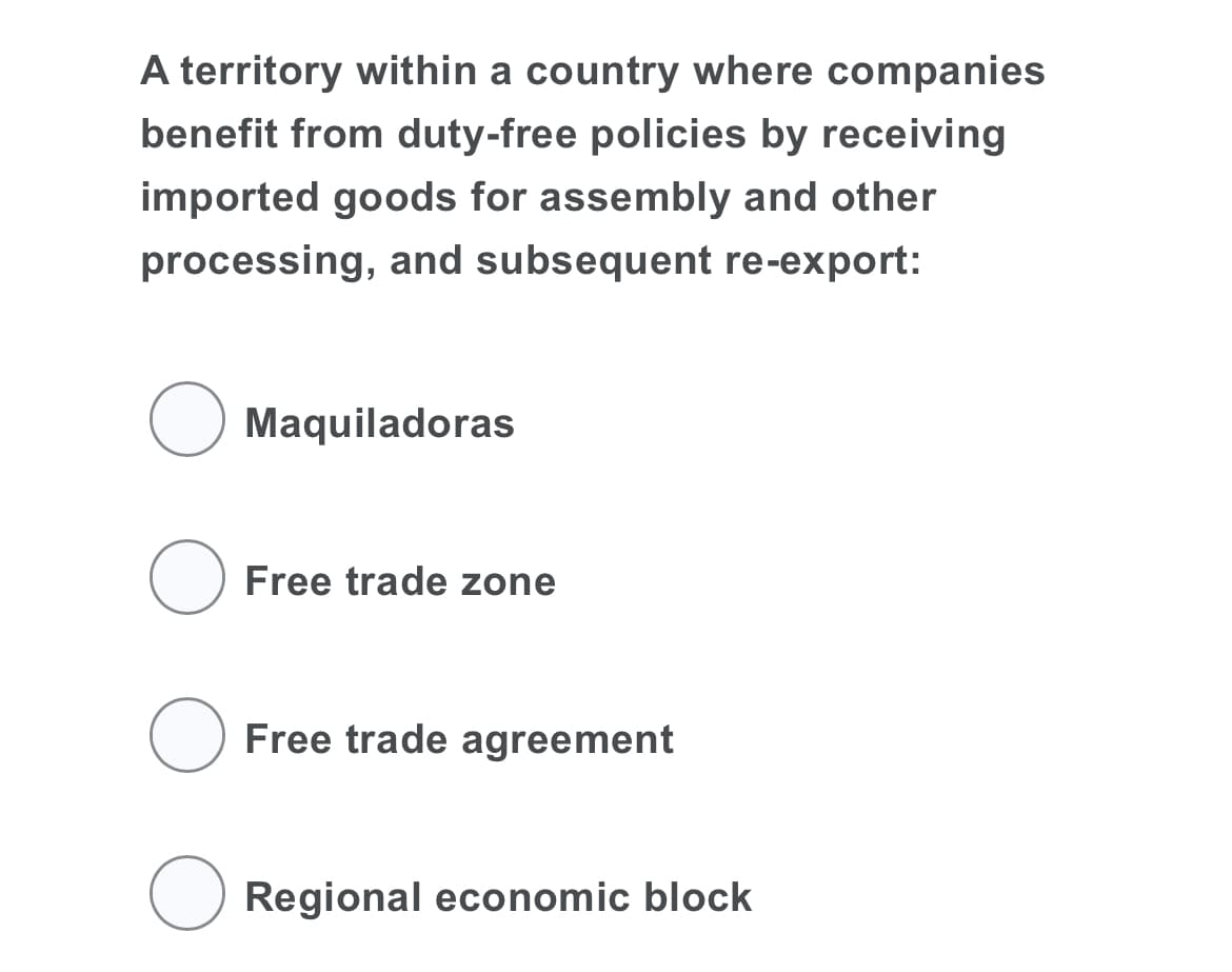 A territory within a country where companies
benefit from duty-free policies by receiving
imported goods for assembly and other
processing, and subsequent re-export:
O Maquiladoras
O Free trade zone
O Free trade agreement
Regional economic block

