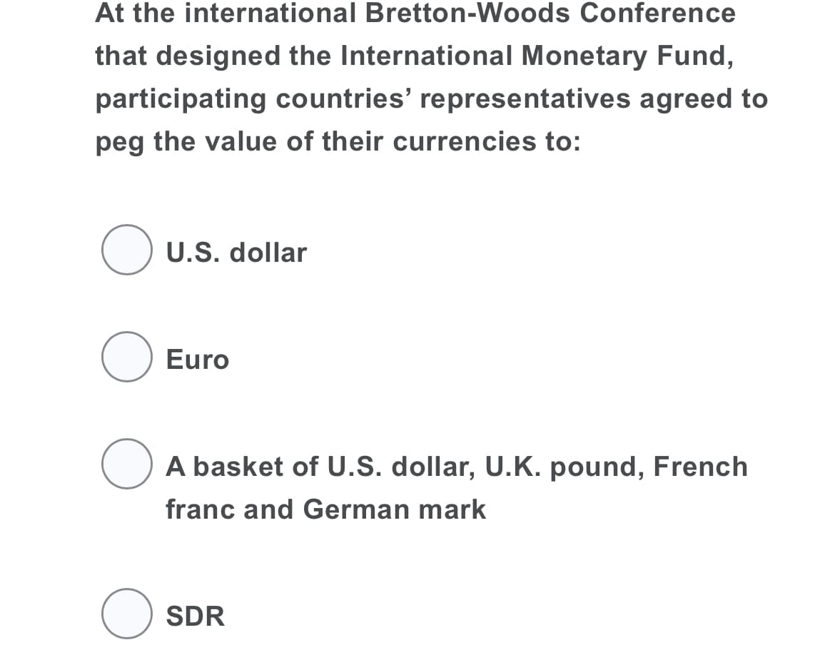 At the international Bretton-Woods Conference
that designed the International Monetary Fund,
participating countries' representatives agreed to
peg the value of their currencies to:
O U.S. dollar
Euro
O A basket of U.S. dollar, U.K. pound, French
franc and German mark
SDR
