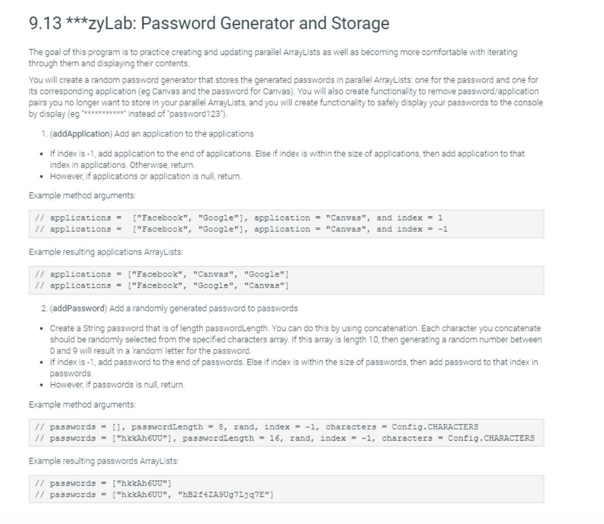 9.13 ***zyLab: Password Generator and Storage
The goal of this program is to practice creating and updating parallel ArrayLists as well as becoming more comfortable with iterating
through them and displaying their contents.
You will create a random password generator that stores the generated passwords in parallel ArrayLists: one for the password and one for
its corresponding application (eg Canvas and the password for Canvas). You will also create functionality to remove password/application
pairs you no longer want to store in your parallel ArrayLists, and you will create functionality to safely display your passwords to the console
by display (eg "***********" instead of "password123").
1. (addApplication) Add an application to the applications
• If index is -1, add application to the end of applications. Else if index is within the size of applications, then add application to that
index in applications. Otherwise, return.
• However, if applications or application is null, return.
Example method arguments:
["Facebook", "Google"], application = "Canvas", and index = 1
// applications =
// applications =
["Facebook", "Google"], application = "Canvas", and index = -1
Example resulting applications ArrayLists:
// applications = ["Facebook", "Canvas", "Google"]
// applications = ["Facebook", "Google", "Canvas"]
2. (addPassword) Add a randomly generated password to passwords
• Create a String password that is of length passwordLength. You can do this by using concatenation. Each character you concatenate
should be randomly selected from the specified characters array. If this array is length 10, then generating a random number between
O and 9 will result in a 'random' letter for the password.
• If index is -1, add password to the end of passwords. Else if index is within the size of passwords, then add password to that index in
passwords.
• However, if passwords is null, return.
Example method arguments:
// passwords = [], passwordLength = 8, rand, index = -1, characters = Config.CHARACTERS
// passwords = ["hkkAh6UU"], passwordLength = 16, rand, index = -1, characters = Config.CHARACTERS
Example resulting passwords ArrayLists:
// passwords =
// passwords = ["hkkAh6UU", "hB2f4ZA9Ug7Ljq7E"]
["hkkAh6UU"]
