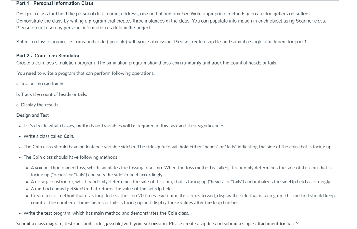 Part 1 - Personal Information Class
Design a class that hold the personal data: name, address, age and phone number. Write appropriate methods (constructor, getters ad setters.
Demonstrate the class by writing a program that creates three instances of the class. You can populate information in each object using Scanner class.
Please do not use any personal information as data in the project.
Submit a class diagram, test runs and code (.java file) with your submission. Please create a zip file and submit a single attachment for part 1.
Part 2 - Coin Toss Simulator
Create a coin toss simulation program. The simulation program should toss coin randomly and track the count of heads or tails.
You need to write a program that can perform following operations:
a. Toss a coin randomly.
b. Track the count of heads or tails.
c. Display the results.
Design and Test
• Let's decide what classes, methods and variables will be required in this task and their significance:
• Write a class called Coin.
• The Coin class should have an Instance variable sideUp. The sideUp field will hold either "heads" or "tails" indicating the side of the coin that is facing up.
• The Coin class should have following methods:
• A void method named toss, which simulates the tossing of a coin. When the toss method is called, it randomly determines the side of the coin that is
facing up ("heads" or "tails") and sets the sideUp field accordingly.
• A no-arg constructor, which randomly determines the side of the coin, that is facing up ("heads" or "tails") and initializes the sideUp field accordingly.
• A method named getSideUp that returns the value of the sideUp field.
• Create a toss method that uses loop to toss the coin 20 times. Each time the coin is tossed, display the side that is facing up. The method should keep
count of the number of times heads or tails is facing up and display those values after the loop finishes.
• Write the test program, which has main method and demonstrates the Coin class.
Submit a class diagram, test runs and code (.java file) with your submission. Please create a zip file and submit a single attachment for part 2.