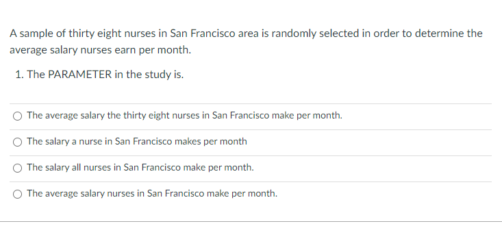 A sample of thirty eight nurses in San Francisco area is randomly selected in order to determine the
average salary nurses earn per month.
1. The PARAMETER in the study is.
The average salary the thirty eight nurses in San Francisco make per month.
O The salary a nurse in San Francisco makes per month
The salary all nurses in San Francisco make per month.
O The average salary nurses in San Francisco make per month.
