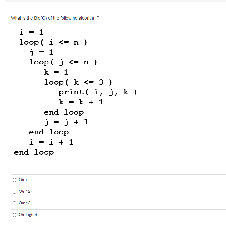 What is the Big(O) of the following algorithm?
i
= 1
loop(i <= n )
j = 1
loop j <= n )
k = 1
end loop
j = j
end
loop
i = i + 1
end loop
O(n)
O(n^2)
loop (k <= 3 )
O(n^3)
O(nlog(n))
print i, j, k )
k = k + 1
j +1