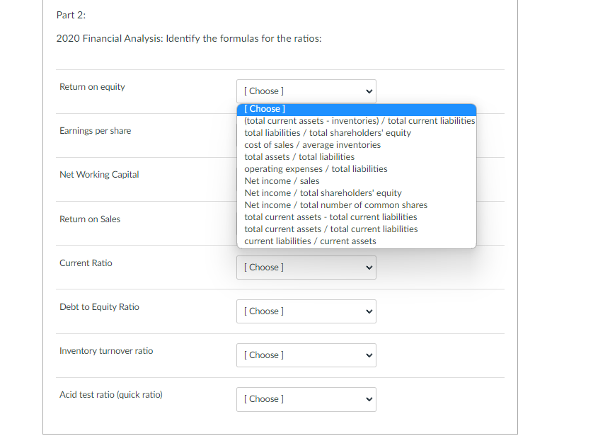 Part 2:
2020 Financial Analysis: Identify the formulas for the ratios:
Return on equity
Earnings per share
Net Working Capital
Return on Sales
Current Ratio
Debt to Equity Ratio
Inventory turnover ratio
Acid test ratio (quick ratio)
[Choose ]
[Choose ]
(total current assets - inventories) / total current liabilities
total liabilities / total shareholders' equity
cost of sales / average inventories
total assets/total liabilities
operating expenses / total liabilities
Net income / sales
Net income / total shareholders' equity
Net income / total number of common shares
total current assets - total current liabilities
total current assets/total current liabilities
current liabilities / current assets
[Choose ]
[Choose ]
[Choose ]
[Choose ]