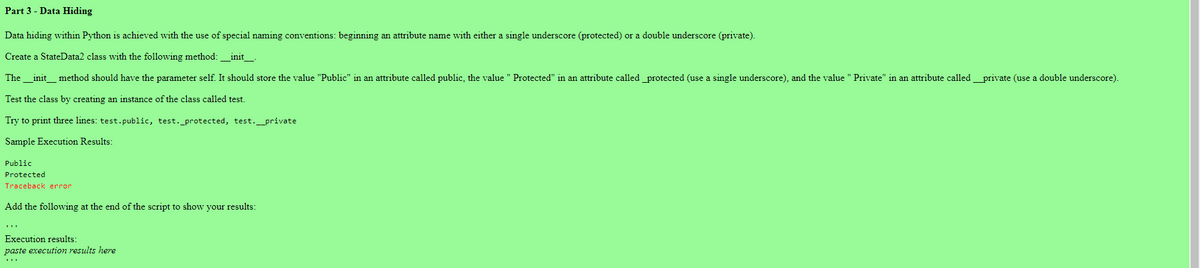 Part 3 - Data Hiding
Data hiding within Python is achieved with the use of special naming conventions: beginning an attribute name with either a single underscore (protected) or a double underscore (private).
Create a StateData2 class with the following method: __init__.
The __init_method should have the parameter self. It should store the value "Public" in an attribute called public, the value " Protected" in an attribute called protected (use a single underscore), and the value " Private" in an attribute called ____private (use a double underscore).
Test the class by creating an instance of the class called test.
Try to print three lines: test.public, test. _protected, test.__private
Sample Execution Results:
Public
Protected
Traceback error
Add the following at the end of the script to show your results:
Execution results:
paste execution results here