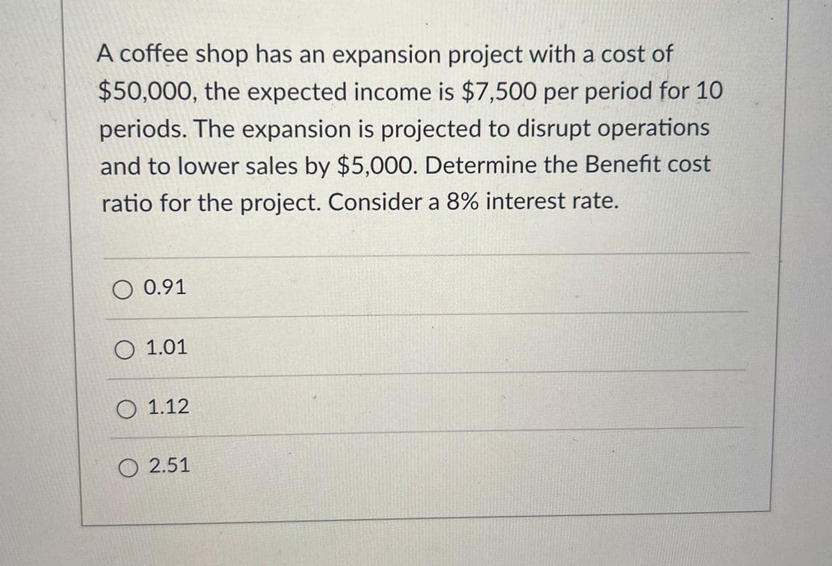 A coffee shop has an expansion project with a cost of
$50,000, the expected income is $7,500 per period for 10
periods. The expansion is projected to disrupt operations
and to lower sales by $5,000. Determine the Benefit cost
ratio for the project. Consider a 8% interest rate.
O 0.91
1.01
1.12
2.51