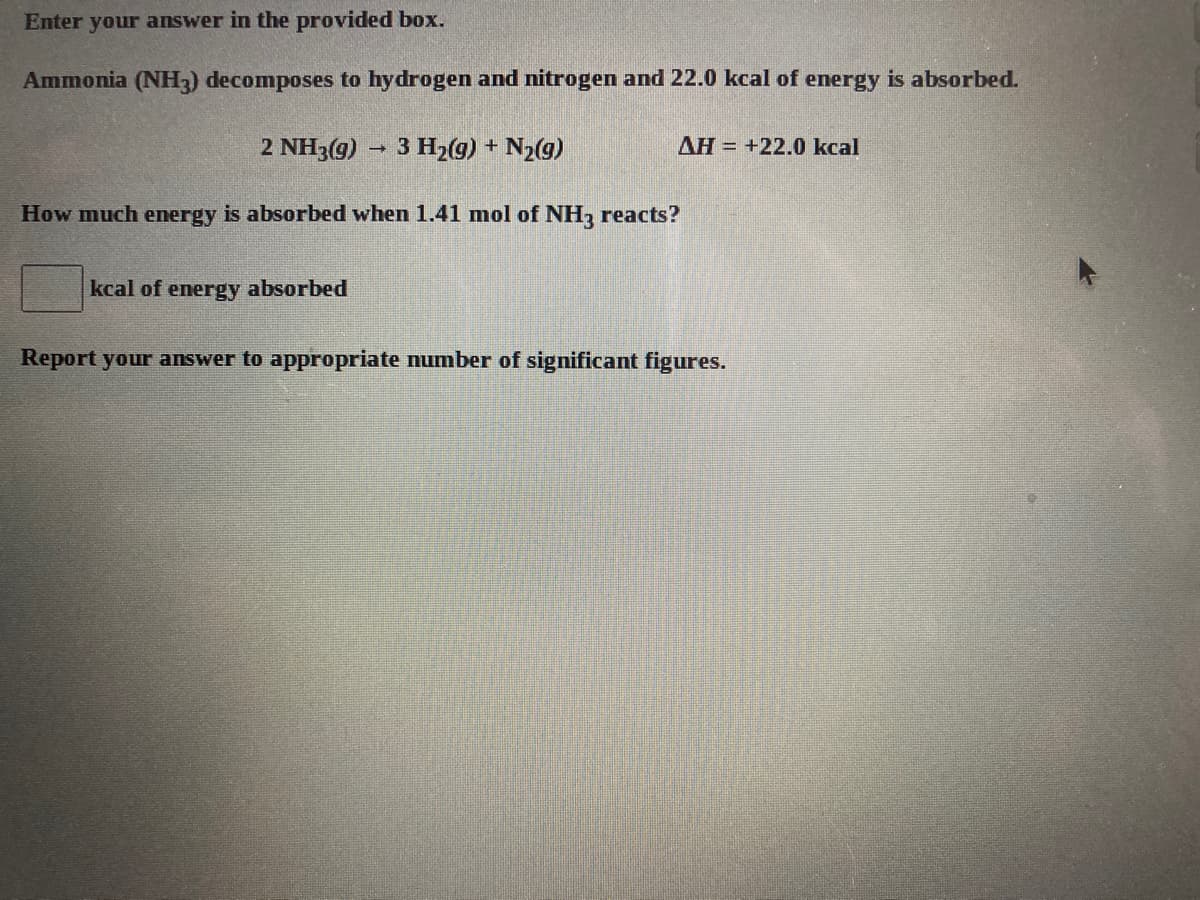 Enter your answer in the provided box.
Ammonia (NH3) decomposes to hydrogen and nitrogen and 22.0 kcal of energy is absorbed.
2 NH3(g)
3 H2(g) + N2(g)
AH = +22.0 kcal
How much energy is absorbed when 1.41 mol of NH, reacts?
kcal of energy absorbed
Report your answer to appropriate number of significant figures.
