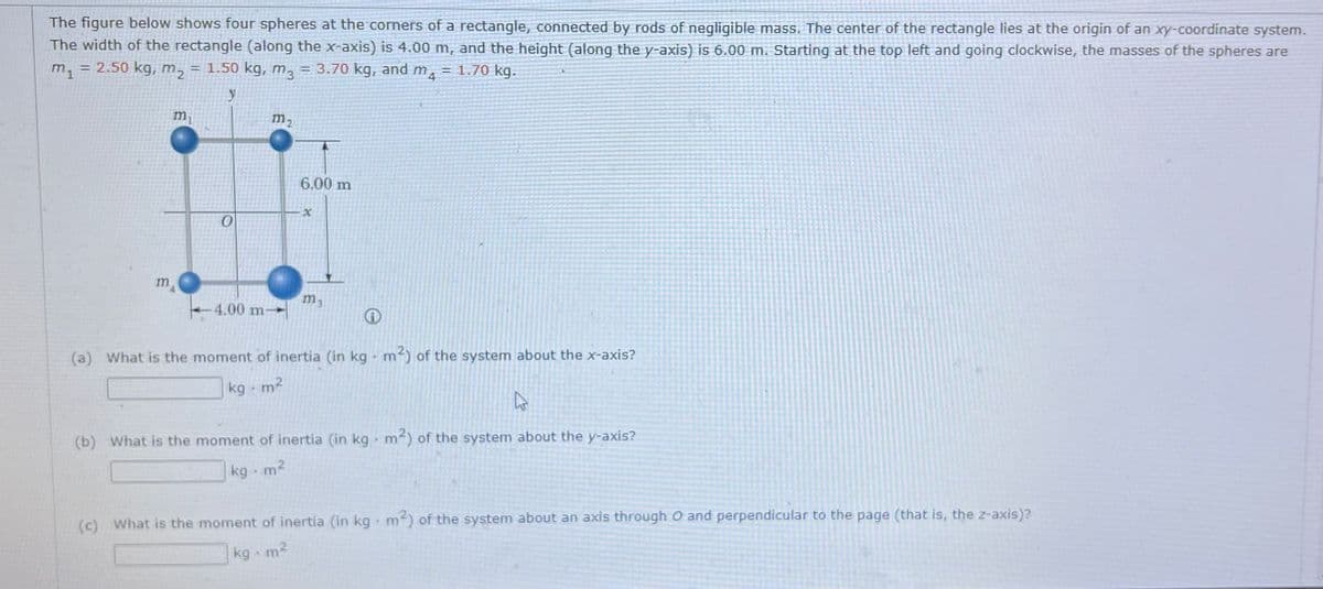 The figure below shows four spheres at the corners of a rectangle, connected by rods of negligible mass. The center of the rectangle lies at the origin of an xy-coordinate system.
The width of the rectangle (along the x-axis) is 4.00 m, and the height (along the y-axis) is 6.00 m. Starting at the top left and going clockwise, the masses of the spheres are
m₁
= 2.50 kg, m₂ = 1.50 kg, m3 = 3.70 kg, and MA = 1.70 kg.
y
m
m₁
0
m2
4.00 m-
6.00 m
x
m3
(a) What is the moment of inertia (in kg m²) of the system about the x-axis?
9
kg .m²
A
(b) What is the moment of inertia (in kg m²) of the system about the y-axis?
kg. m²
(c) What is the moment of inertia (in kg m²) of the system about an axis through O and perpendicular to the page (that is, the z-axis)?
kg - m²
N
