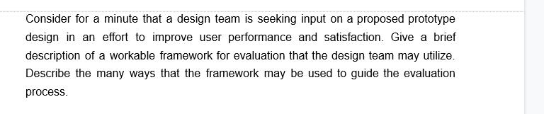 Consider for a minute that a design team is seeking input on a proposed prototype
design in an effort to improve user performance and satisfaction. Give a brief
description of a workable framework for evaluation that the design team may utilize.
Describe the many ways that the framework may be used to guide the evaluation
process.