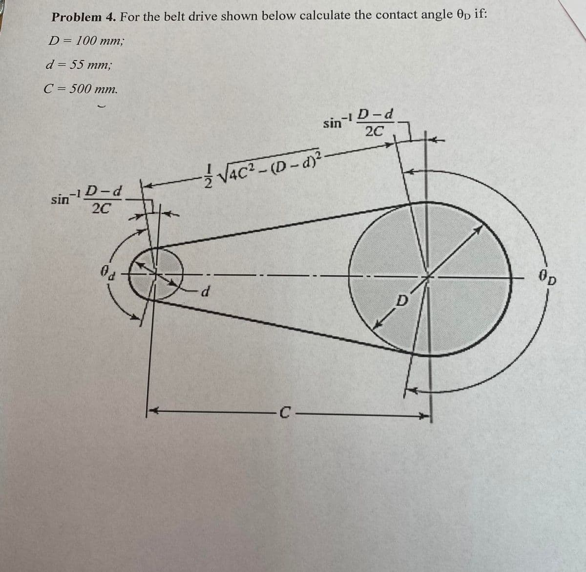 Problem 4. For the belt drive shown below calculate the contact angle 0p if:
D= 100 mm;
d = 55 mm;
C=500 mm.
-1
D-d
sin
2C
√4C² - (D-d)²
sin
-1D-d
2C
0p
D
d
C