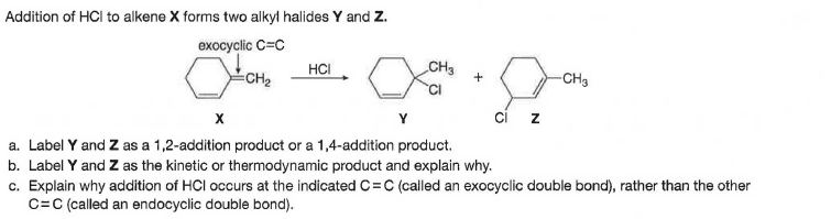 Addition of HCl to alkene X forms two alkyt halides Y and Z.
exocyclic C=C
HCI
CH3
CH2
-CH3
ci z
a. Label Y and Z as a 1,2-addition product or a 1,4-addition product.
b. Label Y and Z as the kinetic or thermodynamic product and explain why.
c. Explain why addition of HCl occurs at the indicated C=C (called an exocyclic double bond), rather than the other
C=C (called an endocyclic double bond).
