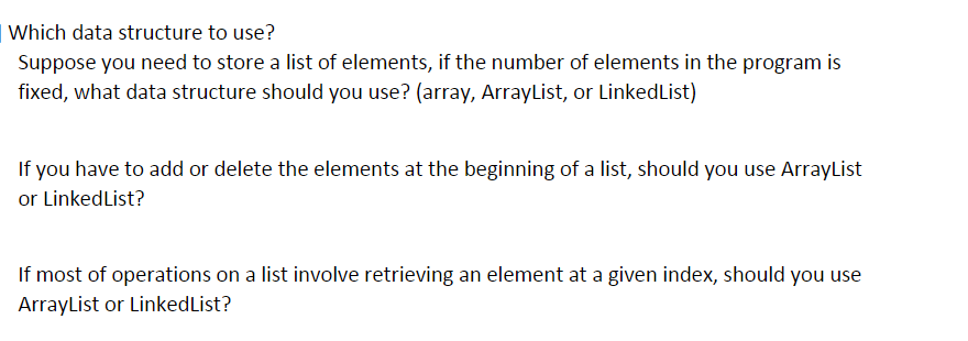 | Which data structure to use?
Suppose you need to store a list of elements, if the number of elements in the program is
fixed, what data structure should you use? (array, ArrayList, or LinkedList)
If you have to add or delete the elements at the beginning of a list, should you use ArrayList
or LinkedList?
If most of operations on a list involve retrieving an element at a given index, should you use
ArrayList or LinkedList?
