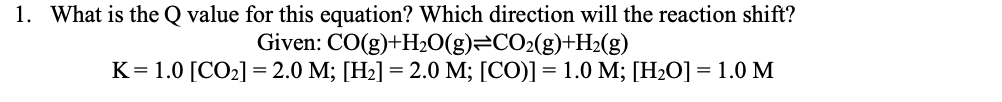 1. What is the Q value for this equation? Which direction will the reaction shift?
Given: CO(g)+H2O(g)=CO2(g)+H2(g)
K= 1.0 [CO2] =2.0 M; [H2] = 2.0 M; [CO)]= 1.0 M; [H2O] = 1.0 M
