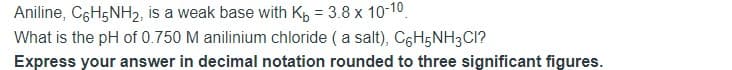 Aniline, C6H5NH2, is a weak base with Kp = 3.8 x 10-10.
What is the pH of 0.750 M anilinium chloride ( a salt), C6H5NH3CI?
Express your answer in decimal notation rounded to three significant figures.
