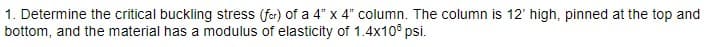 1. Determine the critical buckling stress (for) of a 4" x 4" column. The column is 12' high, pinned at the top and
bottom, and the material has a modulus of elasticity of 1.4x100 psi.