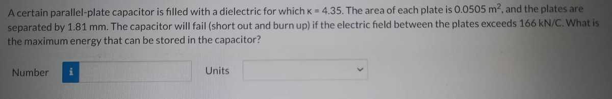 A certain parallel-plate capacitor is filled with a dielectric for which K = 4.35. The area of each plate is 0.0505 m², and the plates are
separated by 1.81 mm. The capacitor will fail (short out and burn up) if the electric field between the plates exceeds 166 kN/C. What is
the maximum energy that can be stored in the capacitor?
Number
Units