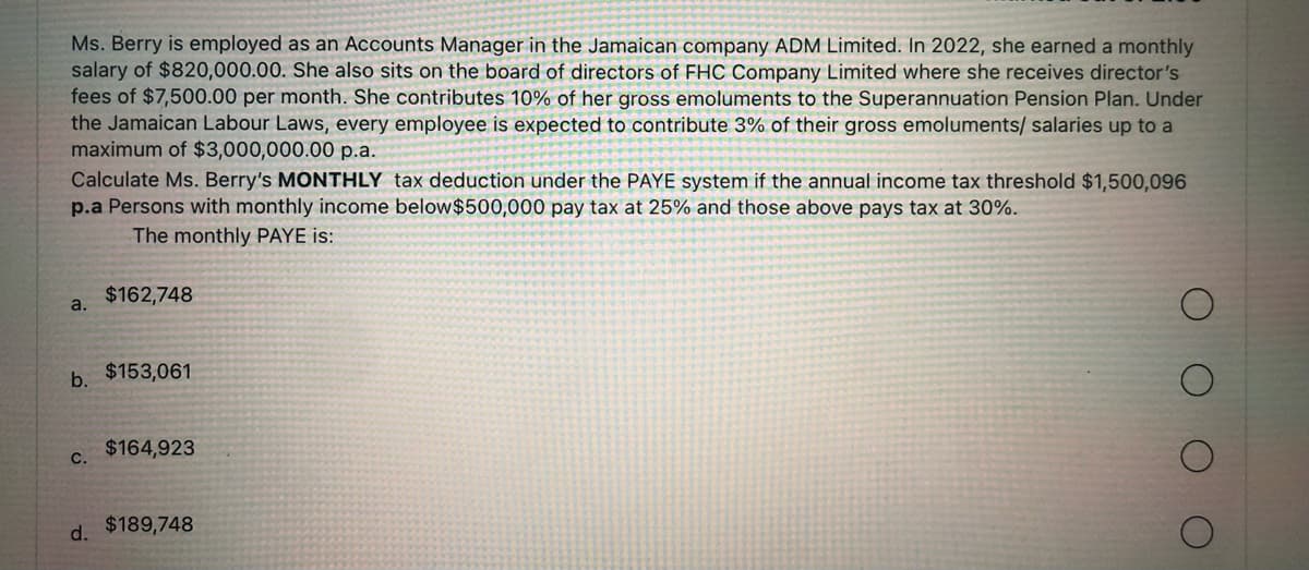 Ms. Berry is employed as an Accounts Manager in the Jamaican company ADM Limited. In 2022, she earned a monthly
salary of $820,000.00. She also sits on the board of directors of FHC Company Limited where she receives director's
fees of $7,500.00 per month. She contributes 10% of her gross emoluments to the Superannuation Pension Plan. Under
the Jamaican Labour Laws, every employee is expected to contribute 3% of their gross emoluments/ salaries up to a
maximum of $3,000,000.00 p.a.
Calculate Ms. Berry's MONTHLY tax deduction under the PAYE system if the annual income tax threshold $1,500,096
p.a Persons with monthly income below $500,000 pay tax at 25% and those above pays tax 30%.
The monthly PAYE is:
a.
b.
C.
$162,748
$153,061
$164,923
d. $189,748