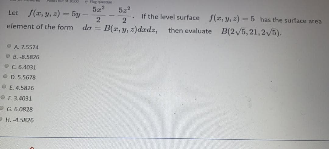 Polnts out of 10.00
P Rag question
5x2
522
Let f(x, y, z) = 5y
If the level surface
2
f(x, y, z) = 5 has the surface area
element of the form
do = B(x, y, z)dædz,
then evaluate B(2/5,21,2/5).
O A. 7.5574
O B. -8.5826
O C. 6.4031
O D. 5.5678
O E. 4.5826
O F. 3.4031
O G. 6.0828
O H. -4.5826
