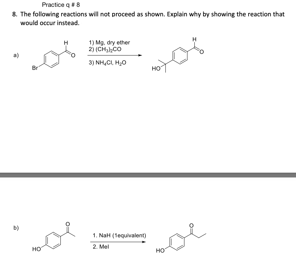 Practice q # 8
8. The following reactions will not proceed as shown. Explain why by showing the reaction that
would occur instead.
a)
b)
Br
HO
H
1) Mg, dry ether
2) (CH3)2CO
3) NH4CI, H₂O
1. NaH (1equivalent)
2. Mel
HO
H
لم
HO