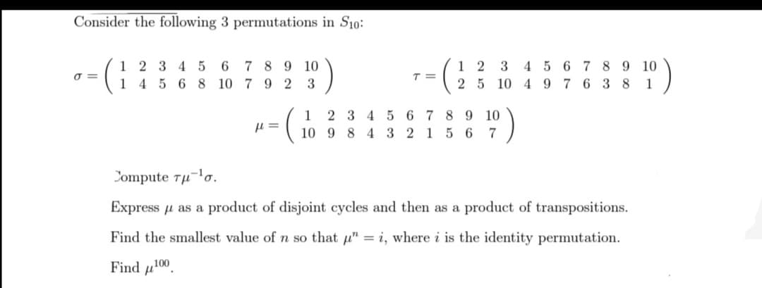 Consider the following 3 permutations in S10:
σ=
1 2 3 4 5
6
1 4 5 6 8 10
7
8
9 10
7 9 2 3
μl =
T =
12 3
2 5 10
1
2 3 4 5 6 7 8 9 10
10 9 8 4 3 2 1 5 6
7
4 5
4 9
6 7 8 9 10
3 8
7
6
1
Jompute τμ-1σ.
Express μ as a product of disjoint cycles and then as a product of transpositions.
Find the smallest value of n so that " = i, where i is the identity permutation.
Find ¹00