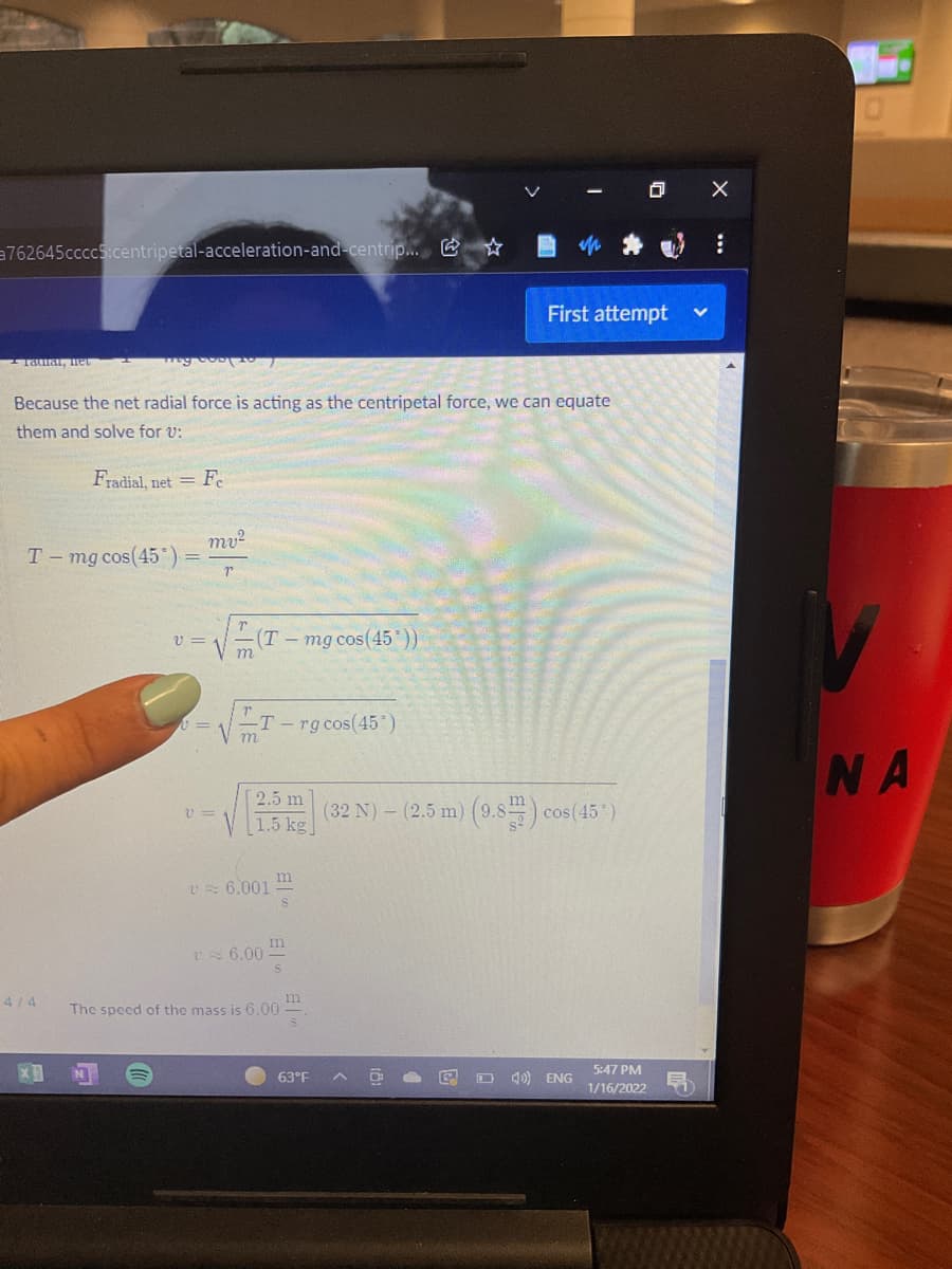 回 X
a762645ccccS:centripetal-acceleration-and-centrip... & *
First attempt
Taia, net
Because the net radial force is acting as the centripetal force, we can equate
them and solve for v:
Fradial, net = F.
mv²
T-mg cos(45)
v =
(T-mg cos(45'))
m
-T - rg cos(45)
NA
2.5 m
V 3=
1.5 kg
(32 N) - (2.5 m) (9.8 ) cos(45)
m
U 6.001
6.00
4/4
The speed of the mass is 6.00
5:47 PM
63°F
E O 4) ENG
1/16/2022
