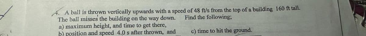 Find the following;
A. A ball is thrown vertically upwards with a speed of 48 ft/s from the top of a building 160 ft tall.
The ball misses the building on the way down.
a) maximum height, and time to get there,
b) position and speed 4.0 s after thrown, and
c) time to hit the ground.