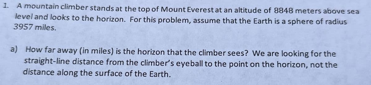 1. A mountain climber stands at the top of Mount Everest at an altitude of 8848 meters above sea
level and looks to the horizon. For this problem, assume that the Earth is a sphere of radius
3957 miles.
a) How far away (in miles) is the horizon that the climber sees? We are looking for the
straight-line distance from the climber's eyeball to the point on the horizon, not the
distance along the surface of the Earth.