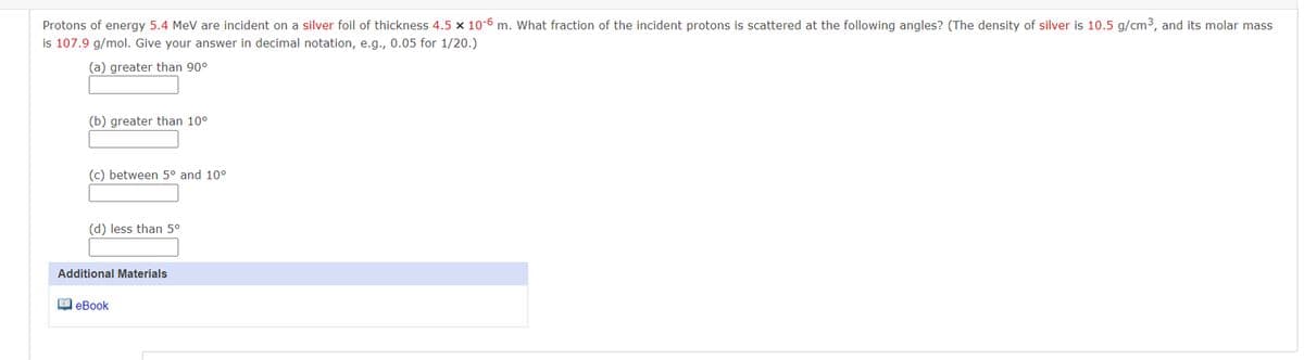 Protons of energy 5.4 MeV are incident on a silver foil of thickness 4.5 × 10-6 m. What fraction of the incident protons is scattered at the following angles? (The density of silver is 10.5 g/cm³, and its molar mass
is 107.9 g/mol. Give your answer in decimal notation, e.g., 0.05 for 1/20.)
(a) greater than 90°
(b) greater than 10°
(c) between 5° and 10°
(d) less than 5°
Additional Materials
eBook