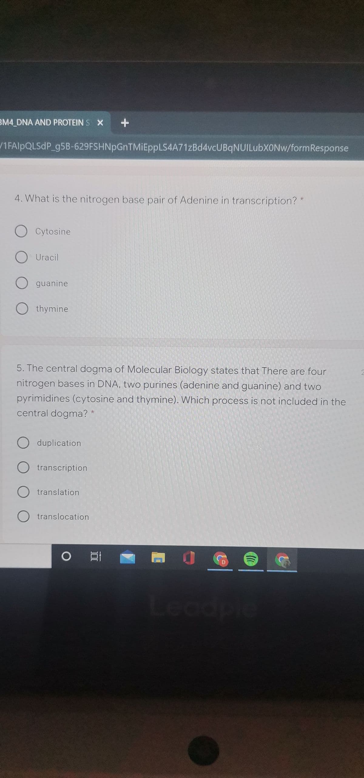 BM4_DNA AND PROTEIN S X
/1FAIPQLSDP_g5B-629FSHNpGnTMIEppLS4A71zBd4vcUBqNUILubXONw/formResponse
4. What is the nitrogen base pair of Adenine in transcription?
O Cytosine
O Uracil
O guanine
O thymine
5. The central dogma of Molecular Biology states that There are four
nitrogen bases in DNA, two purines (adenine and guanine) and two
pyrimidines (cytosine and thymine). Which process is not included in the
central dogma?
duplication
transcription
translation
O translocation
Leadple

