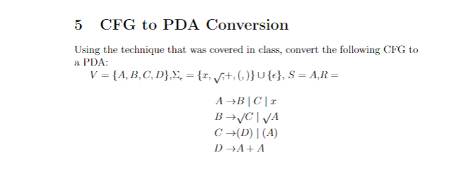 CFG to PDA Conversion
Using the technique that was covered in class, convert the following CFG to
a PDA:
V = {A, B,C, D},, = {r, f;+,(, )}U {c}, S = A,R=
A→B|C|1
B →JC | JA
C →(D) | (A)
D →A+A
