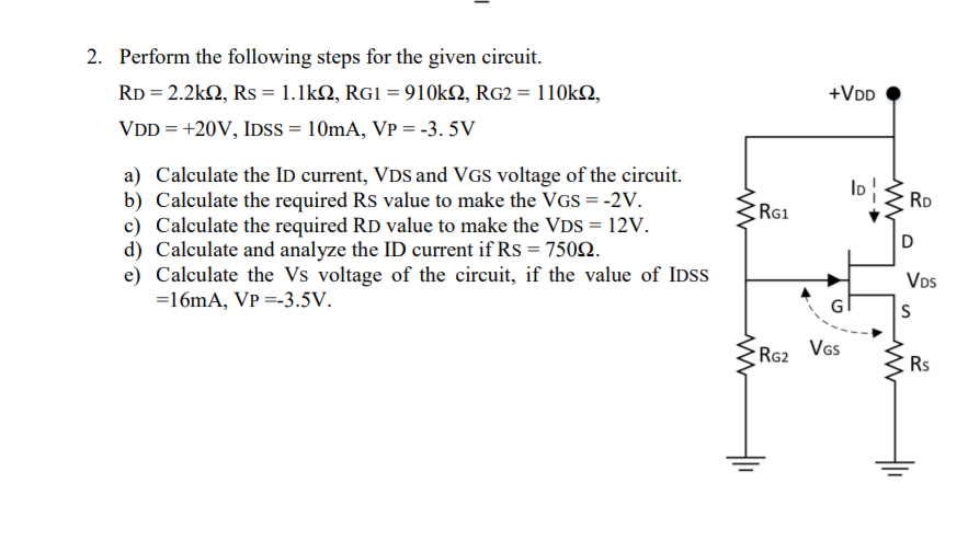 2. Perform the following steps for the given circuit.
RD = 2.2k2, Rs = 1.1kQ, RG1 = 910Ok2, RG2 = 110k2,
+VDD
VDD = +20V, IDSS = 10mA, VP = -3. 5V
a) Calculate the ID current, VDS and VGS voltage of the circuit.
b) Calculate the required Rs value to make the VGS = -2V.
c) Calculate the required RD value to make the VDS = 12V.
d) Calculate and analyze the ID current if Rs = 7502.
e) Calculate the Vs voltage of the circuit, if the value of IDSS
=16mA, VP =-3.5V.
RD
RG1
VDs
Vs
RG2
Rs
