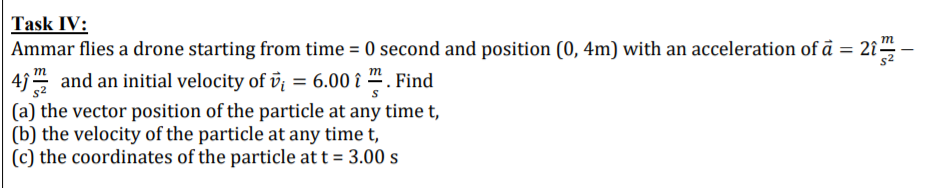 Ammar flies a drone starting from time = 0 second and position (0, 4m) with an acceleration of å = 2î-
43 and an initial velocity of v = 6.00 î . Find
(a) the vector position of the particle at any time t,
(b) the velocity of the particle at any time t,
(c) the coordinates of the particle at t = 3.00 s
