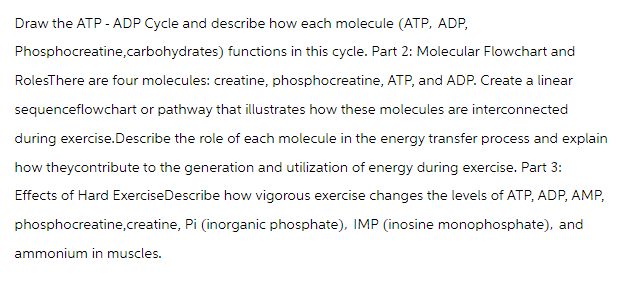 Draw the ATP - ADP Cycle and describe how each molecule (ATP, ADP,
Phosphocreatine,carbohydrates) functions in this cycle. Part 2: Molecular Flowchart and
RolesThere are four molecules: creatine, phosphocreatine, ATP, and ADP. Create a linear
sequenceflowchart or pathway that illustrates how these molecules are interconnected
during exercise.Describe the role of each molecule in the energy transfer process and explain
how theycontribute to the generation and utilization of energy during exercise. Part 3:
Effects of Hard Exercise Describe how vigorous exercise changes the levels of ATP, ADP, AMP,
phosphocreatine,creatine, Pi (inorganic phosphate), IMP (inosine monophosphate), and
ammonium in muscles.