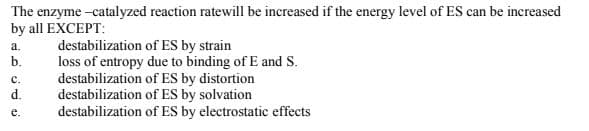 The enzyme -catalyzed reaction ratewill be increased if the energy level of ES can be increased
by all EXCEPT:
destabilization of ES by strain
loss of entropy due to binding of E and S.
destabilization of ES by distortion
destabilization of ES by solvation
destabilization of ES by electrostatic effects
a.
b.
с.
d.
е.
