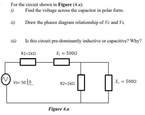 For the circuit shown in Figure (4.a):
i)
Find the voltage across the capacitor in polar form.
ii)
Draw the phasor diagram relationship of Vc and Vs.
iii)
Is this circuit pre-dominantly inductive or capacitive? Why?
R1=1ko
X = 5000
Vs= 50 [0
R2=1ko
X = 5000
Figure 4.a
