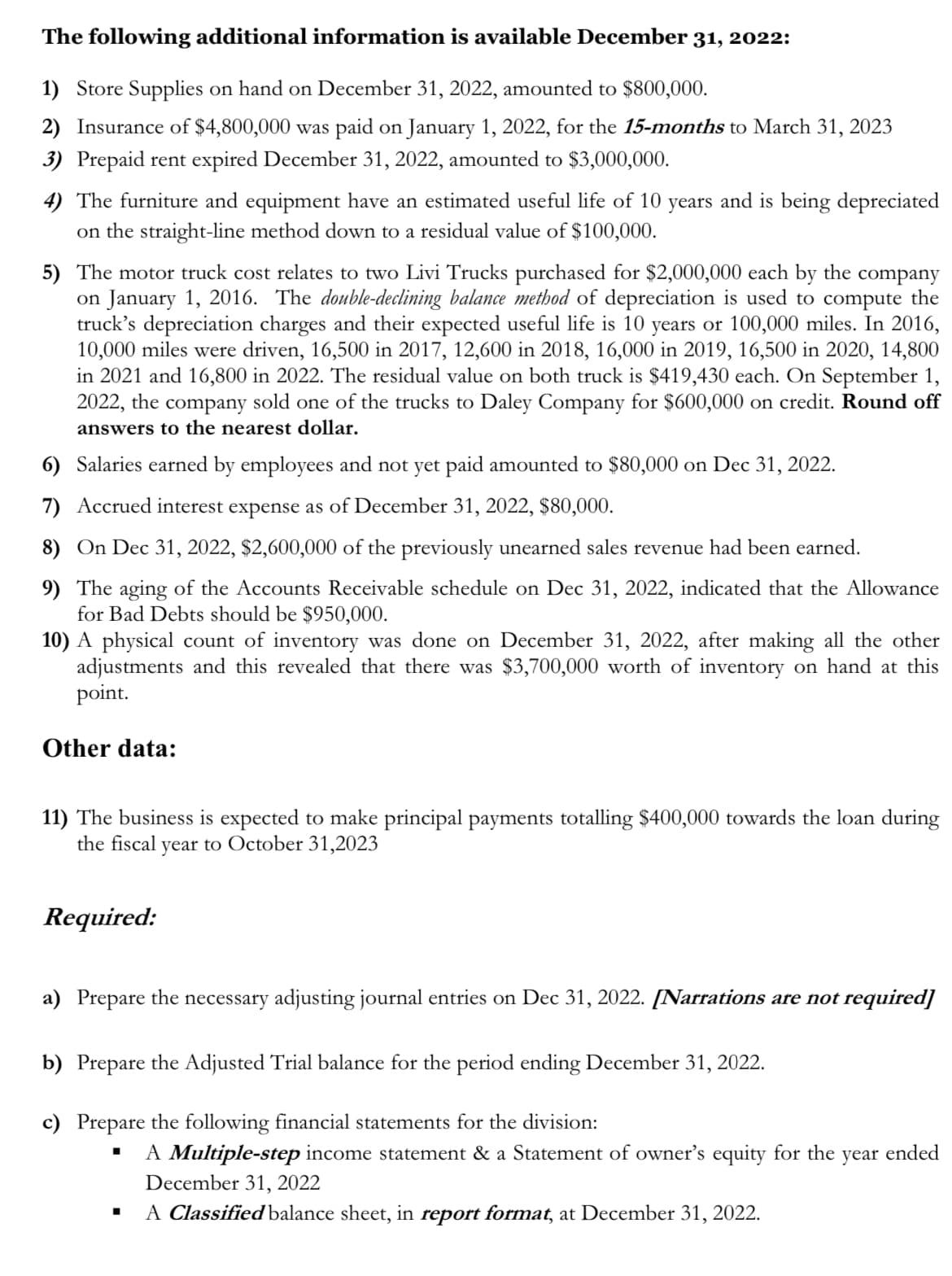 The following additional information is available December 31, 2022:
1) Store Supplies on hand on December 31, 2022, amounted to $800,000.
2) Insurance of $4,800,000 was paid on January 1, 2022, for the 15-months to March 31, 2023
3) Prepaid rent expired December 31, 2022, amounted to $3,000,000.
4) The furniture and equipment have an estimated useful life of 10 years and is being depreciated
on the straight-line method down to a residual value of $100,000.
5) The motor truck cost relates to two Livi Trucks purchased for $2,000,000 each by the company
on January 1, 2016. The double-declining balance method of depreciation is used to compute the
truck's depreciation charges and their expected useful life is 10 years or 100,000 miles. In 2016,
10,000 miles were driven, 16,500 in 2017, 12,600 in 2018, 16,000 in 2019, 16,500 in 2020, 14,800
in 2021 and 16,800 in 2022. The residual value on both truck is $419,430 each. On September 1,
2022, the company sold one of the trucks to Daley Company for $600,000 on credit. Round off
answers to the nearest dollar.
6)
Salaries earned by employees and not yet paid amounted to $80,000 on Dec 31, 2022.
7) Accrued interest expense as of December 31, 2022, $80,000.
8) On Dec 31, 2022, $2,600,000 of the previously unearned sales revenue had been earned.
9) The aging of the Accounts Receivable schedule on Dec 31, 2022, indicated that the Allowance
for Bad Debts should be $950,000.
10) A physical count of inventory was done on December 31, 2022, after making all the other
adjustments and this revealed that there was $3,700,000 worth of inventory on hand at this
point.
Other data:
11) The business is expected to make principal payments totalling $400,000 towards the loan during
the fiscal year to October 31,2023
Required:
a) Prepare the necessary adjusting journal entries on Dec 31, 2022. [Narrations are not required]
b) Prepare the Adjusted Trial balance for the period ending December 31, 2022.
c) Prepare the following financial statements for the division:
■
A Multiple-step income statement & a Statement of owner's equity for the year ended
December 31, 2022
A Classified balance sheet, in report format, at December 31, 2022.