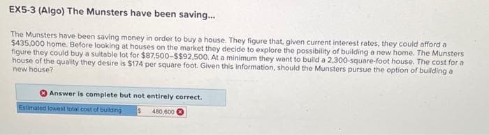 EX5-3 (Algo) The Munsters have been saving...
The Munsters have been saving money in order to buy a house. They figure that, given current interest rates, they could afford a
$435,000 home. Before looking at houses on the market they decide to explore the possibility of building a new home. The Munsters
figure they could buy a suitable lot for $87,500-$$92,500. At a minimum they want to build a 2,300-square-foot house. The cost for a
house of the quality they desire is $174 per square foot. Given this information, should the Munsters pursue the option of building a
new house?
Answer is complete but not entirely correct.
Estimated lowest total cost of building S 480,600