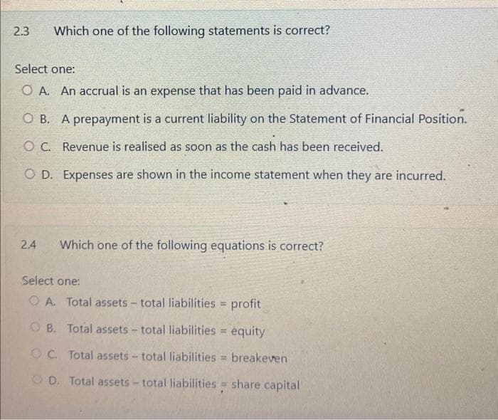 2.3
Which one of the following statements is correct?
Select one:
O A. An accrual is an expense that has been paid in advance.
OB. A prepayment is a current liability on the Statement of Financial Position.
OC. Revenue is realised as soon as the cash has been received.
OD. Expenses are shown in the income statement when they are incurred.
24 Which one of the following equations is correct?
Select one:
OA. Total assets - total liabilities = profit
OB. Total assets - total liabilities = equity
OC. Total assets - total liabilities = breakeven
OD. Total assets - total liabilities = share capital